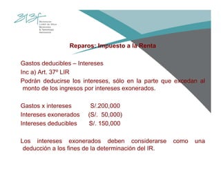 Reparos: Impuesto a la Renta
Gastos deducibles – Intereses
Inc a) Art. 37º LIR
Podrán deducirse los intereses, sólo en la parte que excedan al
monto de los ingresos por intereses exonerados.
Gastos x intereses S/.200,000
Intereses exonerados (S/. 50,000)
Intereses deducibles S/. 150,000
Los intereses exonerados deben considerarse como una
deducción a los fines de la determinación del IR.
 