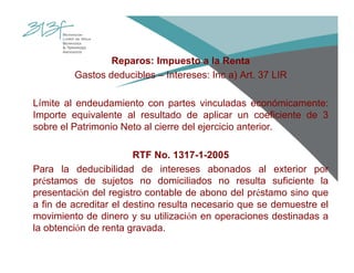 Reparos: Impuesto a la Renta
Gastos deducibles – Intereses: Inc a) Art. 37 LIR
Límite al endeudamiento con partes vinculadas económicamente:
Importe equivalente al resultado de aplicar un coeficiente de 3
sobre el Patrimonio Neto al cierre del ejercicio anterior.
RTF No. 1317-1-2005
Para la deducibilidad de intereses abonados al exterior por
préstamos de sujetos no domiciliados no resulta suficiente la
presentación del registro contable de abono del préstamo sino que
a fin de acreditar el destino resulta necesario que se demuestre el
movimiento de dinero y su utilización en operaciones destinadas a
la obtención de renta gravada.
 