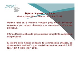 Reparos: Impuesto a la Renta
Gastos deducibles – Mermas: Inc f) Art. 37 LIR
Pérdida física en el volumen, cantidad, peso de las existencias
ocasionada por causas inherentes a su naturaleza o al proceso
productivo.
Informe técnico, elaborado por profesional competente, colegiado e
independiente.
El informe debe mostrar el detalle de la metodología utilizada, los
alcances de la evaluación y las condiciones en que se realizó. RTF
Nos. 1804-1-2006, 398-1-2006.
 