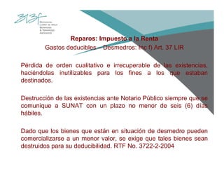 Reparos: Impuesto a la Renta
Gastos deducibles – Desmedros: Inc f) Art. 37 LIR
Pérdida de orden cualitativo e irrecuperable de las existencias,
haciéndolas inutilizables para los fines a los que estaban
destinados.
Destrucción de las existencias ante Notario Público siempre que se
comunique a SUNAT con un plazo no menor de seis (6) días
hábiles.
Dado que los bienes que están en situación de desmedro pueden
comercializarse a un menor valor, se exige que tales bienes sean
destruidos para su deducibilidad. RTF No. 3722-2-2004
 