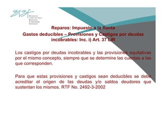 Reparos: Impuesto a la Renta
Gastos deducibles – Provisiones y Castigos por deudas
incobrables: Inc. i) Art. 37 LIR
Los castigos por deudas incobrables y las provisiones equitativas
por el mismo concepto, siempre que se determine las cuentas a las
que corresponden.
Para que estas provisiones y castigos sean deducibles se debe
acreditar el origen de las deudas y/o saldos deudores que
sustentan los mismos. RTF No. 2492-3-2002
 
