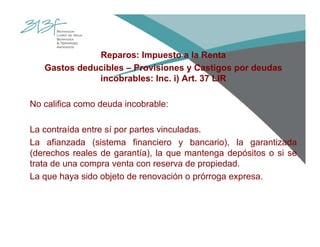 Reparos: Impuesto a la Renta
Gastos deducibles – Provisiones y Castigos por deudas
incobrables: Inc. i) Art. 37 LIR
No califica como deuda incobrable:
La contraída entre sí por partes vinculadas.
La afianzada (sistema financiero y bancario), la garantizada
(derechos reales de garantía), la que mantenga depósitos o si se
trata de una compra venta con reserva de propiedad.
La que haya sido objeto de renovación o prórroga expresa.
 