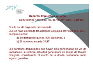 Reparos: Impuesto a la Renta
Deducciones Admitidas: Inc. g) Art. 21º RLIR – Castigos
Que la deuda haya sido provisionada
Que se haya ejercitado las acciones judiciales previstas en el CPC,
excepto cuando:
a) Se demuestre que es inútil ejercerlas, o
b) El monto no exceda 3 UIT
Las personas domiciliadas que hayan sido condonadas en vía de
transacción, si realizan actividad generadora de rentas de tercera
categoría, considerarán el monto de la deuda condonada como
ingreso gravable.
 