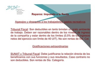 Reparos: Impuesto a la Renta
Agasajos y obsequios a los trabajadores/ gastos recreativos
Tribunal Fiscal: Son deducibles en tanto brindan un grato ambiente
de trabajo. Deben ser razonables dentro de los niveles de ingreso
de la compañía y estar dentro de los límites (0,5% de los ingresos
netos del ejercicio con límite de 40 UIT). No son rentas de 5ta. Cat.
Gratificaciones extraordinarias
SUNAT y Tribunal Fiscal: Debe justificarse la relación directa de los
beneficiarios con sus funciones y sus resultados. Caso contrario no
son deducibles. Son rentas de 5ta. Categoría.
 