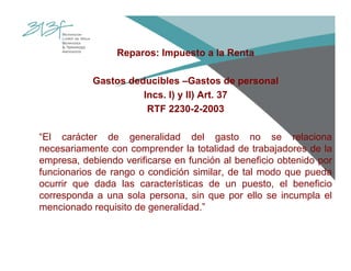 Reparos: Impuesto a la Renta
Gastos deducibles –Gastos de personal
Incs. l) y ll) Art. 37
RTF 2230-2-2003
“El carácter de generalidad del gasto no se relaciona
necesariamente con comprender la totalidad de trabajadores de la
empresa, debiendo verificarse en función al beneficio obtenido por
funcionarios de rango o condición similar, de tal modo que pueda
ocurrir que dada las características de un puesto, el beneficio
corresponda a una sola persona, sin que por ello se incumpla el
mencionado requisito de generalidad.”
 