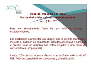 Reparos: Impuesto a la Renta
Gastos deducibles – Gastos de representación
Inc. q) Art. 37°
Para ser representada fuera de sus oficinas, locales o
establecimientos.
Los destinados a presentar una imagen que le permita mantener o
mejorar su posición en el mercado, incluidos obsequios o agasajos
a clientes, mas no aquellos que están dirigidos a una masa de
consumidores (propaganda).
Límite: 0.5% de los Ingresos Brutos, con un límite máximo de 40
UIT. Además causalidad, comprobantes y contabilización.
 