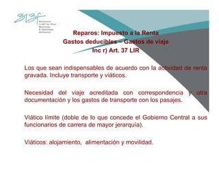 Reparos: Impuesto a la Renta
Gastos deducibles – Gastos de viaje
Inc r) Art. 37 LIR
Los que sean indispensables de acuerdo con la actividad de renta
gravada. Incluye transporte y viáticos.
Necesidad del viaje acreditada con correspondencia y otra
documentación y los gastos de transporte con los pasajes.
Viático límite (doble de lo que concede el Gobierno Central a sus
funcionarios de carrera de mayor jerarquía).
Viáticos: alojamiento, alimentación y movilidad.
 