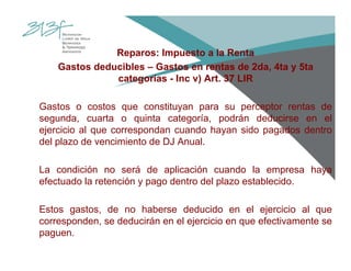 Reparos: Impuesto a la Renta
Gastos deducibles – Gastos en rentas de 2da, 4ta y 5ta
categorías - Inc v) Art. 37 LIR
Gastos o costos que constituyan para su perceptor rentas de
segunda, cuarta o quinta categoría, podrán deducirse en el
ejercicio al que correspondan cuando hayan sido pagados dentro
del plazo de vencimiento de DJ Anual.
La condición no será de aplicación cuando la empresa haya
efectuado la retención y pago dentro del plazo establecido.
Estos gastos, de no haberse deducido en el ejercicio al que
corresponden, se deducirán en el ejercicio en que efectivamente se
paguen.
 