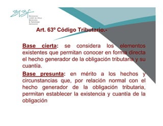 Art. 63º Código Tributario.-
Base cierta: se considera los elementos
existentes que permitan conocer en forma directa
el hecho generador de la obligación tributaria y su
cuantía.
Base presunta: en mérito a los hechos y
circunstancias que, por relación normal con el
hecho generador de la obligación tributaria,
permitan establecer la existencia y cuantía de la
obligación
 