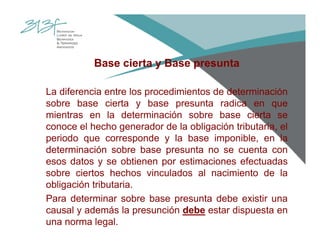 Base cierta y Base presunta
La diferencia entre los procedimientos de determinación
sobre base cierta y base presunta radica en que
mientras en la determinación sobre base cierta se
conoce el hecho generador de la obligación tributaria, el
periodo que corresponde y la base imponible, en la
determinación sobre base presunta no se cuenta con
esos datos y se obtienen por estimaciones efectuadas
sobre ciertos hechos vinculados al nacimiento de la
obligación tributaria.
Para determinar sobre base presunta debe existir una
causal y además la presunción debe estar dispuesta en
una norma legal.
 