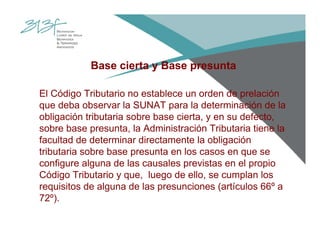 Base cierta y Base presunta
El Código Tributario no establece un orden de prelación
que deba observar la SUNAT para la determinación de la
obligación tributaria sobre base cierta, y en su defecto,
sobre base presunta, la Administración Tributaria tiene la
facultad de determinar directamente la obligación
tributaria sobre base presunta en los casos en que se
configure alguna de las causales previstas en el propio
Código Tributario y que, luego de ello, se cumplan los
requisitos de alguna de las presunciones (artículos 66º a
72º).
 