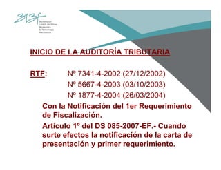 INICIO DE LA AUDITORÍA TRIBUTARIA
RTF: Nº 7341-4-2002 (27/12/2002)
Nº 5667-4-2003 (03/10/2003)
Nº 1877-4-2004 (26/03/2004)
Con la Notificación del 1er Requerimiento
de Fiscalización.
Artículo 1º del DS 085-2007-EF.- Cuando
surte efectos la notificación de la carta de
presentación y primer requerimiento.
 
