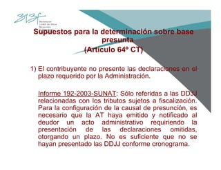 Supuestos para la determinación sobre base
presunta
(Artículo 64º CT)
1) El contribuyente no presente las declaraciones en el
plazo requerido por la Administración.
Informe 192-2003-SUNAT: Sólo referidas a las DDJJ
relacionadas con los tributos sujetos a fiscalización.
Para la configuración de la causal de presunción, es
necesario que la AT haya emitido y notificado al
deudor un acto administrativo requiriendo la
presentación de las declaraciones omitidas,
otorgando un plazo. No es suficiente que no se
hayan presentado las DDJJ conforme cronograma.
 