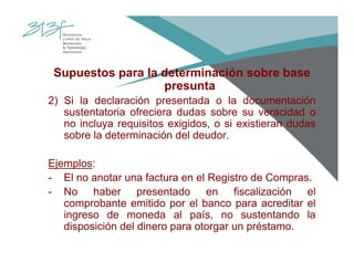 Supuestos para la determinación sobre base
presunta
2) Si la declaración presentada o la documentación
sustentatoria ofreciera dudas sobre su veracidad o
no incluya requisitos exigidos, o si existieran dudas
sobre la determinación del deudor.
Ejemplos:
- El no anotar una factura en el Registro de Compras.
- No haber presentado en fiscalización el
comprobante emitido por el banco para acreditar el
ingreso de moneda al país, no sustentando la
disposición del dinero para otorgar un préstamo.
 