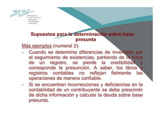 Supuestos para la determinación sobre base
presunta
Más ejemplos (numeral 2):
- Cuando se determina diferencias de inventario por
el seguimiento de existencias, partiendo de la toma
de un registro, se pierde la credibilidad y
corresponde la presunción. A saber, los libros y
registros contables no reflejan fielmente las
operaciones de manera confiable.
- Si se encuentran incorrecciones y deficiencias en la
contabilidad de un contribuyente se debe prescindir
de dicha información y calcular la deuda sobre base
presunta.
 