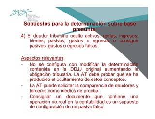Supuestos para la determinación sobre base
presunta
4) El deudor tributario oculte activos, rentas, ingresos,
bienes, pasivos, gastos o egresos o consigne
pasivos, gastos o egresos falsos.
Aspectos relevantes:
- No se configura con modificar la determinación
contenida en la DDJJ original aumentando la
obligación tributaria. La AT debe probar que se ha
producido el ocultamiento de estos conceptos.
- La AT puede solicitar la comparencia de deudores y
terceros como medios de prueba.
- Consignar un documento que contiene una
operación no real en la contabilidad es un supuesto
de configuración de un pasivo falso.
 