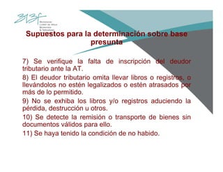 Supuestos para la determinación sobre base
presunta
7) Se verifique la falta de inscripción del deudor
tributario ante la AT.
8) El deudor tributario omita llevar libros o registros, o
llevándolos no estén legalizados o estén atrasados por
más de lo permitido.
9) No se exhiba los libros y/o registros aduciendo la
pérdida, destrucción u otros.
10) Se detecte la remisión o transporte de bienes sin
documentos válidos para ello.
11) Se haya tenido la condición de no habido.
 