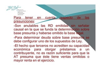 Para tener en cuenta respecto de las
presunciones:
-Son anulables las RD emitidas sin señalar
causal en la que se funda la determinación sobre
base presunta y haberse omitido la base legal.
-Para determinar deuda sobre base presunta se
debe configurar uno de los supuestos de Ley.
-El hecho que terceros no acrediten su capacidad
económica para otorgar préstamos a un
contribuyente, no es razón suficiente para que la
AT presuma que éste tiene ventas omitidas o
mayor renta en el ejercicio.
 