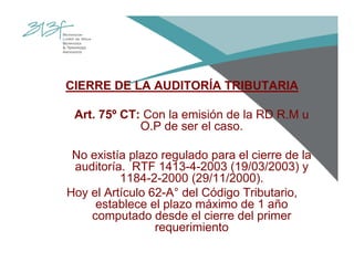 CIERRE DE LA AUDITORÍA TRIBUTARIA
Art. 75º CT: Con la emisión de la RD R.M u
O.P de ser el caso.
No existía plazo regulado para el cierre de la
auditoría. RTF 1413-4-2003 (19/03/2003) y
1184-2-2000 (29/11/2000).
Hoy el Artículo 62-A° del Código Tributario,
establece el plazo máximo de 1 año
computado desde el cierre del primer
requerimiento
 