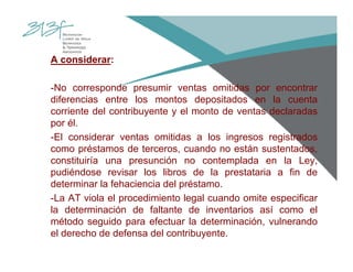 A considerar:
-No corresponde presumir ventas omitidas por encontrar
diferencias entre los montos depositados en la cuenta
corriente del contribuyente y el monto de ventas declaradas
por él.
-El considerar ventas omitidas a los ingresos registrados
como préstamos de terceros, cuando no están sustentados,
constituiría una presunción no contemplada en la Ley,
pudiéndose revisar los libros de la prestataria a fin de
determinar la fehaciencia del préstamo.
-La AT viola el procedimiento legal cuando omite especificar
la determinación de faltante de inventarios así como el
método seguido para efectuar la determinación, vulnerando
el derecho de defensa del contribuyente.
 