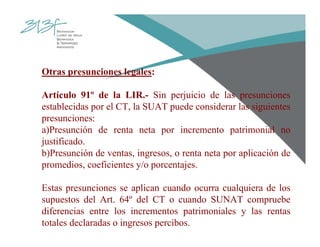Otras presunciones legales:
Artículo 91º de la LIR.- Sin perjuicio de las presunciones
establecidas por el CT, la SUAT puede considerar las siguientes
presunciones:
a)Presunción de renta neta por incremento patrimonial no
justificado.
b)Presunción de ventas, ingresos, o renta neta por aplicación de
promedios, coeficientes y/o porcentajes.
Estas presunciones se aplican cuando ocurra cualquiera de los
supuestos del Art. 64º del CT o cuando SUNAT compruebe
diferencias entre los incrementos patrimoniales y las rentas
totales declaradas o ingresos percibos.
 