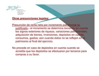 Otras presunciones legales:
Presunción de renta neta por incremento patrimonial no
justificado.- el incremento se determina tomando en cuenta
los signos exteriores de riqueza, variaciones patrimoniales,
adquisición de bienes, inversiones, depósitos en cuenta,
consumos, gastos; aún cuando éstos no se reflejen en el
patrimonio al final del ejercicio.
No procede en caso de depósitos en cuenta cuando se
acredita que los depósitos se efectuaron por terceros para
compras a su favor.
 