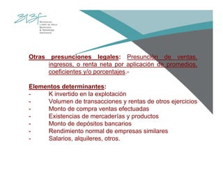 Otras presunciones legales: Presunción de ventas,
ingresos, o renta neta por aplicación de promedios,
coeficientes y/o porcentajes.-
Elementos determinantes:
- K invertido en la explotación
- Volumen de transacciones y rentas de otros ejercicios
- Monto de compra ventas efectuadas
- Existencias de mercaderías y productos
- Monto de depósitos bancarios
- Rendimiento normal de empresas similares
- Salarios, alquileres, otros.
 