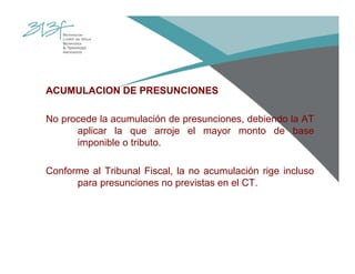 ACUMULACION DE PRESUNCIONES
No procede la acumulación de presunciones, debiendo la AT
aplicar la que arroje el mayor monto de base
imponible o tributo.
Conforme al Tribunal Fiscal, la no acumulación rige incluso
para presunciones no previstas en el CT.
 