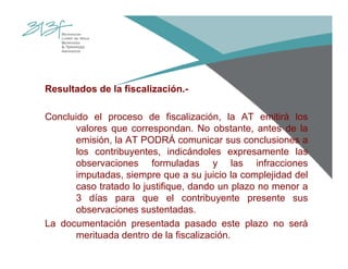 Resultados de la fiscalización.-
Concluido el proceso de fiscalización, la AT emitirá los
valores que correspondan. No obstante, antes de la
emisión, la AT PODRÁ comunicar sus conclusiones a
los contribuyentes, indicándoles expresamente las
observaciones formuladas y las infracciones
imputadas, siempre que a su juicio la complejidad del
caso tratado lo justifique, dando un plazo no menor a
3 días para que el contribuyente presente sus
observaciones sustentadas.
La documentación presentada pasado este plazo no será
merituada dentro de la fiscalización.
 