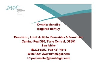 Cynthia MunaillaCynthia Munailla
Edgardo BernuyEdgardo Bernuy
Berninzon, Loret de Mola, Benavides & FernBerninzon, Loret de Mola, Benavides & Fernáándezndez
Camino Real 390, Torre Central, Of.801Camino Real 390, Torre Central, Of.801
San IsidroSan Isidro
222222--5252, Fax 4215252, Fax 421--48164816
Web Site: www.blmblegal.comWeb Site: www.blmblegal.com
postmaster@blmblegal.compostmaster@blmblegal.com
 