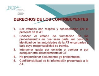 DERECHOS DE LOS CONTRIBUYENTES
1. Ser tratados con respeto y consideración por el
personal de la AT
2. Conocer el estado de tramitación de los
procedimientos en que sean parte, así como la
identidad de las autoridades de la AT encargadas y
bajo cuya responsabilidad se tramite.
3. Interponer queja por omisión o demora o por
cualquier otro incumplimiento al CT.
4. No proporcionar documentos ya presentados.
5. Confidencialidad de la información presentada a la
AT.
 
