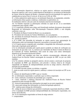 I - as informações disponíveis, relativas ao sujeito passivo, indicarem movimentação
financeira superior a dez vezes a renda disponível declarada ou, na ausência de Declaração
de Ajuste Anual do Imposto de Renda, o montante anual da movimentação for superior ao
estabelecido no inciso II do § 3o do art. 42 da Lei no 9.430, de 1996;
II - a ficha cadastral do sujeito passivo, na instituição financeira, ou equiparada, contenha:
a) informações falsas quanto a endereço, rendimentos ou patrimônio; ou
b) rendimento inferior a dez por cento do montante anual da movimentação.
Art. 4o Poderão requisitar as informações referidas no caput do art. 2o as autoridades
competentes para expedir o MPF.
§ 1o A requisição referida neste artigo será formalizada mediante documento denominado
Requisição de Informações sobre Movimentação Financeira (RMF) e será dirigida,
conforme o caso, ao:
I - Presidente do Banco Central do Brasil, ou a seu preposto;
II - Presidente da Comissão de Valores Mobiliários, ou a seu preposto;
III - presidente de instituição financeira, ou entidade a ela equiparada, ou a seu preposto;
IV - gerente de agência.
§ 2o A RMF será precedida de intimação ao sujeito passivo para apresentação de
informações sobre movimentação financeira, necessárias à execução do MPF.
§ 3o O sujeito passivo responde pela veracidade e integridade das informações prestadas,
observada a legislação penal aplicável.
§ 4o As informações prestadas pelo sujeito passivo poderão ser objeto de verificação nas
instituições de que trata o art. 1o, inclusive por intermédio do Banco Central do Brasil ou
da Comissão de Valores Mobiliários, bem assim de cotejo com outras informações
disponíveis na Secretaria da Receita Federal.
§ 5o A RMF será expedida com base em relatório circunstanciado, elaborado pelo
Auditor-Fiscal da Receita Federal encarregado da execução do MPF ou por seu chefe
imediato.
§ 6o No relatório referido no parágrafo anterior, deverá constar a motivação da proposta
de expedição da RMF, que demonstre, com precisão e clareza, tratar-se de situação
enquadrada em hipótese de indispensabilidade prevista no artigo anterior, observado o
princípio da razoabilidade.
§ 7o Na RMF deverão constar, no mínimo, o seguinte:
I - nome ou razão social do sujeito passivo, endereço e número de inscrição no CPF ou no
CNPJ;
II - número de identificação do MPF a que se vincular;
III - as informações requisitadas e o período a que se refere a requisição;
IV - nome, matrícula e assinatura da autoridade que a expediu;
V - nome, matrícula e endereço funcional dos Auditores-Fiscais da Receita Federal
responsáveis pela execução do MPF;
VI - forma de apresentação das informações (em papel ou em meio magnético);
VII - prazo para entrega das informações, na forma da legislação aplicável;
VIII - endereço para entrega das informações;
IX - código de acesso à Internet que permitirá à instituição requisitada identificar a RMF.
§ 8o A expedição da RMF presume indispensabilidade das informações requisitadas, nos
termos deste Decreto.
Art. 5o As informações requisitadas na forma do artigo anterior:
I - compreendem:
 