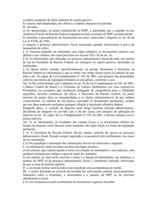 a) dados constantes da ficha cadastral do sujeito passivo;
b) valores, individualizados, dos débitos e créditos efetuados no período;
II - deverão:
a) ser apresentadas, no prazo estabelecido na RMF, à autoridade que a expediu ou aos
Auditores-Fiscais da Receita Federal responsáveis pela execução do MPF correspondente;
b) subsidiar o procedimento de fiscalização em curso, observado o disposto no art. 42 da
Lei nº 9.430, de 1996;
c) integrar o processo administrativo fiscal instaurado, quando interessarem à prova do
lançamento de ofício.
§ 1o Somente poderão ser solicitados, por cópia autêntica, os documentos relativos aos
débitos e aos créditos, nos casos previstos nos incisos VII a XI do art. 3o.
§ 2o As informações não utilizadas no processo administrativo fiscal deverão, nos termos
de ato da Secretaria da Receita Federal, ser entregues ao sujeito passivo, destruídas ou
inutilizadas.
§ 3o Quem omitir, retardar injustificadamente ou prestar falsamente à Secretaria da
Receita Federal as informações a que se refere este artigo ficará sujeito às sanções de que
trata o art. 10, caput, da Lei Complementar nº 105, de 2001, sem prejuízo das penalidades
cabíveis nos termos da legislação tributária ou disciplinar, conforme o caso.
Art. 6o De conformidade com o disposto no art. 9o da Lei Complementar no 105, de 2001,
o Banco Central do Brasil e a Comissão de Valores Mobiliários, por seus respectivos
Presidentes ou servidores que receberem delegação de competência para a finalidade
específica, deverão comunicar, de ofício, à Secretaria da Receita Federal, no prazo
máximo de quinze dias, as irregularidades e os ilícitos administrativos de que tenham
conhecimento, ou indícios de sua prática, anexando os documentos pertinentes, sempre
que tais fatos puderem configurar qualquer infração à legislação tributária federal.
Parágrafo único. A violação do disposto neste artigo constitui infração administrativo-
disciplinar do dirigente ou servidor que a ela der causa, sem prejuízo da aplicação do
disposto no art. 10, caput, da Lei Complementar nº 105, de 2001, e demais sanções civis e
penais cabíveis.
Art. 7o As informações, os resultados dos exames fiscais e os documentos obtidos em
função do disposto neste Decreto serão mantidos sob sigilo fiscal, na forma da legislação
pertinente.
§ 1o A Secretaria da Receita Federal deverá manter controle de acesso ao processo
administrativo fiscal, ficando sempre registrado o responsável pelo recebimento, nos casos
de movimentação.
§ 2o Na expedição e tramitação das informações deverá ser observado o seguinte:
I - as informações serão enviadas em dois envelopes lacrados:
a) um externo, que conterá apenas o nome ou a função do destinatário e seu endereço, sem
qualquer anotação que indique o grau de sigilo do conteúdo;
b) um interno, no qual serão inscritos o nome e a função do destinatário, seu endereço, o
número do MPF ou do processo administrativo fiscal e, claramente indicada, observação
de que se trata de matéria sigilosa;
II - o envelope interno será lacrado e sua expedição será acompanhada de recibo;
III - o recibo destinado ao controle da custódia das informações conterá, necessariamente,
indicações sobre o remetente, o destinatário e o número do MPF ou do processo
administrativo fiscal.
§ 3o Aos responsáveis pelo recebimento de documentos sigilosos incumbe:
 