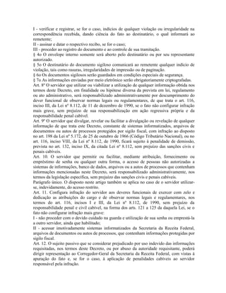 I - verificar e registrar, se for o caso, indícios de qualquer violação ou irregularidade na
correspondência recebida, dando ciência do fato ao destinatário, o qual informará ao
remetente;
II - assinar e datar o respectivo recibo, se for o caso;
III - proceder ao registro do documento e ao controle de sua tramitação.
§ 4o O envelope interno somente será aberto pelo destinatário ou por seu representante
autorizado.
§ 5o O destinatário do documento sigiloso comunicará ao remetente qualquer indício de
violação, tais como rasuras, irregularidades de impressão ou de paginação.
§ 6o Os documentos sigilosos serão guardados em condições especiais de segurança.
§ 7o As informações enviadas por meio eletrônico serão obrigatoriamente criptografadas.
Art. 8º O servidor que utilizar ou viabilizar a utilização de qualquer informação obtida nos
termos deste Decreto, em finalidade ou hipótese diversa da prevista em lei, regulamento
ou ato administrativo, será responsabilizado administrativamente por descumprimento do
dever funcional de observar normas legais ou regulamentares, de que trata o art. 116,
inciso III, da Lei nº 8.112, de 11 de dezembro de 1990, se o fato não configurar infração
mais grave, sem prejuízo de sua responsabilização em ação regressiva própria e da
responsabilidade penal cabível.
Art. 9º O servidor que divulgar, revelar ou facilitar a divulgação ou revelação de qualquer
informação de que trata este Decreto, constante de sistemas informatizados, arquivos de
documentos ou autos de processos protegidos por sigilo fiscal, com infração ao disposto
no art. 198 da Lei nº 5.172, de 25 de outubro de 1966 (Código Tributário Nacional), ou no
art. 116, inciso VIII, da Lei nº 8.112, de 1990, ficará sujeito à penalidade de demissão,
prevista no art. 132, inciso IX, da citada Lei nº 8.112, sem prejuízo das sanções civis e
penais cabíveis.
Art. 10. O servidor que permitir ou facilitar, mediante atribuição, fornecimento ou
empréstimo de senha ou qualquer outra forma, o acesso de pessoas não autorizadas a
sistemas de informações, banco de dados, arquivos ou a autos de processos que contenham
informações mencionadas neste Decreto, será responsabilizado administrativamente, nos
termos da legislação específica, sem prejuízo das sanções civis e penais cabíveis.
Parágrafo único. O disposto neste artigo também se aplica no caso de o servidor utilizar-
se, indevidamente, do acesso restrito.
Art. 11. Configura infração do servidor aos deveres funcionais de exercer com zelo e
dedicação as atribuições do cargo e de observar normas legais e regulamentares, nos
termos do art. 116, incisos I e III, da Lei nº 8.112, de 1990, sem prejuízo da
responsabilidade penal e civil cabível, na forma dos arts. 121 a 125 da daquela Lei, se o
fato não configurar infração mais grave:
I - não proceder com o devido cuidado na guarda e utilização de sua senha ou emprestá-la
a outro servidor, ainda que habilitado;
II - acessar imotivadamente sistemas informatizados da Secretaria da Receita Federal,
arquivos de documentos ou autos de processos, que contenham informações protegidas por
sigilo fiscal.
Art. 12. O sujeito passivo que se considerar prejudicado por uso indevido das informações
requisitadas, nos termos deste Decreto, ou por abuso da autoridade requisitante, poderá
dirigir representação ao Corregedor-Geral da Secretaria da Receita Federal, com vistas à
apuração do fato e, se for o caso, à aplicação de penalidades cabíveis ao servidor
responsável pela infração.
 