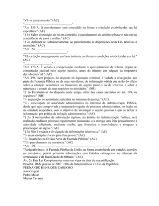 "VI - o parcelamento." (AC)
"............................................................."
"Art. 155-A. O parcelamento será concedido na forma e condição estabelecidas em lei
específica." (AC)
"§ 1o Salvo disposição de lei em contrário, o parcelamento do crédito tributário não exclui
a incidência de juros e multas." (AC)
"§ 2o Aplicam-se, subsidiariamente, ao parcelamento as disposições desta Lei, relativas à
moratória." (AC)
"Art. 156. ..........................................
........................................................"
"XI - a dação em pagamento em bens imóveis, na forma e condições estabelecidas em lei."
(AC)
"..................................."
"Art. 170-A. É vedada a compensação mediante o aproveitamento de tributo, objeto de
contestação judicial pelo sujeito passivo, antes do trânsito em julgado da respectiva
decisão judicial." (AC)
"Art. 198. Sem prejuízo do disposto na legislação criminal, é vedada a divulgação, por
parte da Fazenda Pública ou de seus servidores, de informação obtida em razão do ofício
sobre a situação econômica ou financeira do sujeito passivo ou de terceiros e sobre a
natureza e o estado de seus negócios ou atividades." (NR)
"§ 1o Excetuam-se do disposto neste artigo, além dos casos previstos no art. 199, os
seguintes:" (NR)
"I - requisição de autoridade judiciária no interesse da justiça;" (AC)
"II - solicitações de autoridade administrativa no interesse da Administração Pública,
desde que seja comprovada a instauração regular de processo administrativo, no órgão ou
na entidade respectiva, com o objetivo de investigar o sujeito passivo a que se refere a
informação, por prática de infração administrativa." (AC)
"§ 2o O intercâmbio de informação sigilosa, no âmbito da Administração Pública, será
realizado mediante processo regularmente instaurado, e a entrega será feita pessoalmente à
autoridade solicitante, mediante recibo, que formalize a transferência e assegure a
preservação do sigilo." (AC)
"§ 3o Não é vedada a divulgação de informações relativas a:" (AC)
"I - representações fiscais para fins penais;" (AC)
"II - inscrições na Dívida Ativa da Fazenda Pública;" (AC)
"III - parcelamento ou moratória." (AC)
"Art. 199. .............................................................................................."
"Parágrafo único. A Fazenda Pública da União, na forma estabelecida em tratados, acordos
ou convênios, poderá permutar informações com Estados estrangeiros no interesse da
arrecadação e da fiscalização de tributos." (AC)
Art. 2o Esta Lei Complementar entra em vigor na data de sua publicação.
Brasília, 10 de janeiro de 2001; 180o da Independência e 113o da República.
FERNANDO HENRIQUE CARDOSO
José Gregori
Pedro Malan
Martus Tavares
 