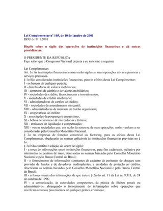 Lei Complementar nº 105, de 10 de janeiro de 2001
DOU de 11.1.2001

Dispõe sobre o sigilo das operações de instituições financeiras e dá outras
providências.

O PRESIDENTE DA REPÚBLICA
Faço saber que o Congresso Nacional decreta e eu sanciono a seguinte

Lei Complementar:
Art. 1o As instituições financeiras conservarão sigilo em suas operações ativas e passivas e
serviços prestados.
§ 1o São consideradas instituições financeiras, para os efeitos desta Lei Complementar:
I - os bancos de qualquer espécie;
II - distribuidoras de valores mobiliários;
III - corretoras de câmbio e de valores mobiliários;
IV - sociedades de crédito, financiamento e investimentos;
V - sociedades de crédito imobiliário;
VI - administradoras de cartões de crédito;
VII - sociedades de arrendamento mercantil;
VIII - administradoras de mercado de balcão organizado;
IX - cooperativas de crédito;
X - associações de poupança e empréstimo;
XI - bolsas de valores e de mercadorias e futuros;
XII - entidades de liquidação e compensação;
XIII - outras sociedades que, em razão da natureza de suas operações, assim venham a ser
consideradas pelo Conselho Monetário Nacional.
§ 2o As empresas de fomento comercial ou factoring, para os efeitos desta Lei
Complementar, obedecerão às normas aplicáveis às instituições financeiras previstas no §
1o.
§ 3o Não constitui violação do dever de sigilo:
I - a troca de informações entre instituições financeiras, para fins cadastrais, inclusive por
intermédio de centrais de risco, observadas as normas baixadas pelo Conselho Monetário
Nacional e pelo Banco Central do Brasil;
II - o fornecimento de informações constantes de cadastro de emitentes de cheques sem
provisão de fundos e de devedores inadimplentes, a entidades de proteção ao crédito,
observadas as normas baixadas pelo Conselho Monetário Nacional e pelo Banco Central
do Brasil;
III - o fornecimento das informações de que trata o § 2o do art. 11 da Lei no 9.311, de 24
de outubro de 1996;
IV - a comunicação, às autoridades competentes, da prática de ilícitos penais ou
administrativos, abrangendo o fornecimento de informações sobre operações que
envolvam recursos provenientes de qualquer prática criminosa;
 