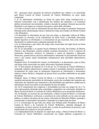 XV - quaisquer outras operações de natureza semelhante que venham a ser autorizadas
pelo Banco Central do Brasil, Comissão de Valores Mobiliários ou outro órgão
competente.
§ 2o As informações transferidas na forma do caput deste artigo restringir-se-ão a
informes relacionados com a identificação dos titulares das operações e os montantes
globais mensalmente movimentados, vedada a inserção de qualquer elemento que permita
identificar a sua origem ou a natureza dos gastos a partir deles efetuados.
§ 3o Não se incluem entre as informações de que trata este artigo as operações financeiras
efetuadas pelas administrações direta e indireta da União, dos Estados, do Distrito Federal
e dos Municípios.
§ 4o Recebidas as informações de que trata este artigo, se detectados indícios de falhas,
incorreções ou omissões, ou de cometimento de ilícito fiscal, a autoridade interessada
poderá requisitar as informações e os documentos de que necessitar, bem como realizar
fiscalização ou auditoria para a adequada apuração dos fatos.
§ 5o As informações a que refere este artigo serão conservadas sob sigilo fiscal, na forma
da legislação em vigor.
Art. 6o As autoridades e os agentes fiscais tributários da União, dos Estados, do Distrito
Federal e dos Municípios somente poderão examinar documentos, livros e registros de
instituições financeiras, inclusive os referentes a contas de depósitos e aplicações
financeiras, quando houver processo administrativo instaurado ou procedimento fiscal em
curso e tais exames sejam considerados indispensáveis pela autoridade administrativa
competente.
Parágrafo único. O resultado dos exames, as informações e os documentos a que se refere
este artigo serão conservados em sigilo, observada a legislação tributária.
Art. 7o Sem prejuízo do disposto no § 3o do art. 2o, a Comissão de Valores Mobiliários,
instaurado inquérito administrativo, poderá solicitar à autoridade judiciária competente o
levantamento do sigilo junto às instituições financeiras de informações e documentos
relativos a bens, direitos e obrigações de pessoa física ou jurídica submetida ao seu poder
disciplinar.
Parágrafo único. O Banco Central do Brasil e a Comissão de Valores Mobiliários,
manterão permanente intercâmbio de informações acerca dos resultados das inspeções que
realizarem, dos inquéritos que instaurarem e das penalidades que aplicarem, sempre que as
informações forem necessárias ao desempenho de suas atividades.
Art. 8o O cumprimento das exigências e formalidades previstas nos artigos 4o, 6o e 7o,
será expressamente declarado pelas autoridades competentes nas solicitações dirigidas ao
Banco Central do Brasil, à Comissão de Valores Mobiliários ou às instituições financeiras.
Art. 9o Quando, no exercício de suas atribuições, o Banco Central do Brasil e a Comissão
de Valores Mobiliários verificarem a ocorrência de crime definido em lei como de ação
pública, ou indícios da prática de tais crimes, informarão ao Ministério Público, juntando à
comunicação os documentos necessários à apuração ou comprovação dos fatos.
§ 1o A comunicação de que trata este artigo será efetuada pelos Presidentes do Banco
Central do Brasil e da Comissão de Valores Mobiliários, admitida delegação de
competência, no prazo máximo de quinze dias, a contar do recebimento do processo, com
manifestação dos respectivos serviços jurídicos.
§ 2o Independentemente do disposto no caput deste artigo, o Banco Central do Brasil e a
Comissão de Valores Mobiliários comunicarão aos órgãos públicos competentes as
 