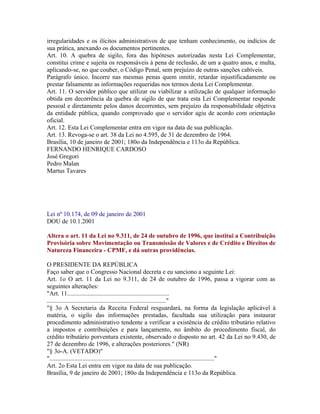 irregularidades e os ilícitos administrativos de que tenham conhecimento, ou indícios de
sua prática, anexando os documentos pertinentes.
Art. 10. A quebra de sigilo, fora das hipóteses autorizadas nesta Lei Complementar,
constitui crime e sujeita os responsáveis à pena de reclusão, de um a quatro anos, e multa,
aplicando-se, no que couber, o Código Penal, sem prejuízo de outras sanções cabíveis.
Parágrafo único. Incorre nas mesmas penas quem omitir, retardar injustificadamente ou
prestar falsamente as informações requeridas nos termos desta Lei Complementar.
Art. 11. O servidor público que utilizar ou viabilizar a utilização de qualquer informação
obtida em decorrência da quebra de sigilo de que trata esta Lei Complementar responde
pessoal e diretamente pelos danos decorrentes, sem prejuízo da responsabilidade objetiva
da entidade pública, quando comprovado que o servidor agiu de acordo com orientação
oficial.
Art. 12. Esta Lei Complementar entra em vigor na data de sua publicação.
Art. 13. Revoga-se o art. 38 da Lei no 4.595, de 31 de dezembro de 1964.
Brasília, 10 de janeiro de 2001; 180o da Independência e 113o da República.
FERNANDO HENRIQUE CARDOSO
José Gregori
Pedro Malan
Martus Tavares




Lei nº 10.174, de 09 de janeiro de 2001
DOU de 10.1.2001

Altera o art. 11 da Lei no 9.311, de 24 de outubro de 1996, que institui a Contribuição
Provisória sobre Movimentação ou Transmissão de Valores e de Crédito e Direitos de
Natureza Financeira - CPMF, e dá outras providências.

O PRESIDENTE DA REPÚBLICA
Faço saber que o Congresso Nacional decreta e eu sanciono a seguinte Lei:
Art. 1o O art. 11 da Lei no 9.311, de 24 de outubro de 1996, passa a vigorar com as
seguintes alterações:
"Art. 11.................................................................
............................................................................"
"§ 3o A Secretaria da Receita Federal resguardará, na forma da legislação aplicável à
matéria, o sigilo das informações prestadas, facultada sua utilização para instaurar
procedimento administrativo tendente a verificar a existência de crédito tributário relativo
a impostos e contribuições e para lançamento, no âmbito do procedimento fiscal, do
crédito tributário porventura existente, observado o disposto no art. 42 da Lei no 9.430, de
27 de dezembro de 1996, e alterações posteriores." (NR)
"§ 3o-A. (VETADO)"
"........................................................................................................."
Art. 2o Esta Lei entra em vigor na data de sua publicação.
Brasília, 9 de janeiro de 2001; 180o da Independência e 113o da República.
 