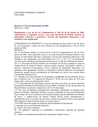 FERNANDO HENRIQUE CARDOSO
Pedro Malan




Decreto nº 3.724, de 10 de janeiro de 2001
DOU de 11.1.2001

Regulamenta o art. 6o da Lei Complementar nº 105, de 10 de janeiro de 2001,
relativamente à requisição, acesso e uso, pela Secretaria da Receita Federal, de
informações referentes a operações e serviços das instituições financeiras e das
entidades a elas equiparadas

O PRESIDENTE DA REPÚBLICA, no uso da atribuição que lhe confere o art. 84, inciso
IV, da Constituição, e tendo em vista o disposto na Lei Complementar nº 105, de 10 de
janeiro de 2001,
DECRETA :
Art. 1º Este Decreto dispõe, nos termos do art. 6o da Lei Complementar nº 105, de 10 de
janeiro de 2001, sobre requisição, acesso e uso, pela Secretaria da Receita Federal e seus
agentes, de informações referentes a operações e serviços das instituições financeiras e das
entidades a elas equiparadas, em conformidade com o art. 1º, §§ 1º e 2º, da mencionada
Lei, bem assim estabelece procedimentos para preservar o sigilo das informações obtidas.
Art. 2º A Secretaria da Receita Federal, por intermédio de servidor ocupante do cargo de
Auditor-Fiscal da Receita Federal, somente poderá examinar informações relativas a
terceiros, constantes de documentos, livros e registros de instituições financeiras e de
entidades a elas equiparadas, inclusive os referentes a contas de depósitos e de aplicações
financeiras, quando houver procedimento de fiscalização em curso e tais exames forem
considerados indispensáveis.
§ 1º Entende-se por procedimento de fiscalização a modalidade de procedimento fiscal a
que se referem o art. 7º e seguintes do Decreto nº 70.235, de 6 de março de 1972, que
dispõe sobre o processo administrativo fiscal.
§ 2º O procedimento de fiscalização somente terá início por força de ordem específica
denominada Mandado de Procedimento Fiscal (MPF), instituído em ato da Secretaria da
Receita Federal, ressalvado o disposto nos §§ 3º e 4º deste artigo.
§ 3º Nos casos de flagrante constatação de contrabando, descaminho ou qualquer outra
prática de infração à legislação tributária, em que a retardação do início do procedimento
fiscal coloque em risco os interesses da Fazenda Nacional, pela possibilidade de subtração
de prova, o Auditor-Fiscal da Receita Federal deverá iniciar imediatamente o
procedimento fiscal, e, no prazo de cinco dias, contado de sua data de início, será expedido
MPF especial, do qual será dada ciência ao sujeito passivo.
§ 4º O MPF não será exigido nas hipóteses de procedimento de fiscalização:
I - realizado no curso do despacho aduaneiro;
II - interno, de revisão aduaneira;
III - de vigilância e repressão ao contrabando e descaminho, realizado em operação
ostensiva;
IV - relativo ao tratamento automático das declarações (malhas fiscais).
 