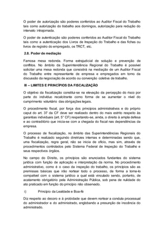O poder de autorização são poderes conferidos ao Auditor Fiscal do Trabalho
tais como autorização do trabalho aos domingos, autorização para redução do
intervalo intrajornada.
O poder de autenticação são poderes conferidos ao Auditor Fiscal do Trabalho
tais como a autenticação dos Livros de Inspeção do Trabalho e das fichas ou
livros de registro do empregado, os TRCT, etc.
2.8. Poder de mediação
Famosa mesa redonda. Forma extrajudicial de solução e prevenção de
conflitos. No âmbito da Superintendência Regional do Trabalho é possível
solicitar uma mesa redonda que consistirá na mediação de um Auditor Fiscal
do Trabalho entre representante de empresa e empregados em torno da
discussão da negociação de acordo ou convenção coletiva de trabalho.
III – LIMITES E PRINCÍPIOS DA FISCALIZAÇÃO
O objetivo da fiscalização constitui-se na elevação da percepção do risco por
parte do indivíduo recalcitrante como forma de se aumentar o nível do
cumprimento voluntário das obrigações legais.
O procedimento fiscal, por força dos princípios administrativos e do próprio
caput do art. 37 da CF deve ser realizado dentro do mais estrito respeito às
garantias individuais (art. 5° CF) respeitando-se, ainda, o direito à ampla defesa
e ao contraditório que inicia-se com a chegada do fiscal nas dependências da
empresa.
O processo de fiscalização, no âmbito das Superintendências Regionais do
Trabalho é realizado seguindo diretrizes internas e determinadas sendo que,
uma fiscalização, regra geral, não se inicia de ofício, mas sim, através de
procedimentos controlados pelo Sistema Federal de Inspeção do Trabalho e
seus respectivos órgãos.
No campo do Direito, os princípios são enunciados fundantes do sistema
jurídica com função de aplicação e interpretação da norma. No procedimento
administrativo, como é o caso da inspeção do trabalho, os princípios são as
premissas básicas que irão nortear todo o processo, de forma a torna-lo
compatível com o sistema jurídico a qual está vinculado sendo, portanto, de
acatamento obrigatório pela Administração Pública, sob pena de nulidade do
ato praticado em função do princípio não observado.
i) Princípio da Lealdade e Boa-fé
Diz respeito ao decoro e à probidade que devem nortear a conduta processual
do administrador e do administrado, englobando a presunção de inocência do
administrado.
 