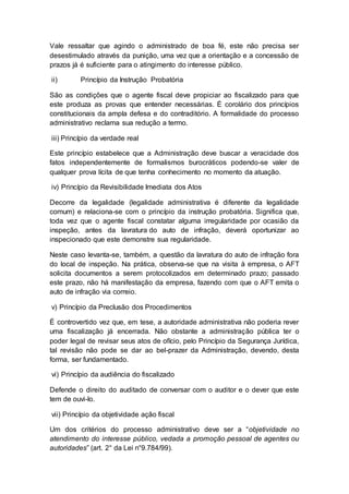 Vale ressaltar que agindo o administrado de boa fé, este não precisa ser
desestimulado através da punição, uma vez que a orientação e a concessão de
prazos já é suficiente para o atingimento do interesse público.
ii) Princípio da Instrução Probatória
São as condições que o agente fiscal deve propiciar ao fiscalizado para que
este produza as provas que entender necessárias. É corolário dos princípios
constitucionais da ampla defesa e do contraditório. A formalidade do processo
administrativo reclama sua redução a termo.
iii) Princípio da verdade real
Este princípio estabelece que a Administração deve buscar a veracidade dos
fatos independentemente de formalismos burocráticos podendo-se valer de
qualquer prova lícita de que tenha conhecimento no momento da atuação.
iv) Princípio da Revisibilidade Imediata dos Atos
Decorre da legalidade (legalidade administrativa é diferente da legalidade
comum) e relaciona-se com o princípio da instrução probatória. Significa que,
toda vez que o agente fiscal constatar alguma irregularidade por ocasião da
inspeção, antes da lavratura do auto de infração, deverá oportunizar ao
inspecionado que este demonstre sua regularidade.
Neste caso levanta-se, também, a questão da lavratura do auto de infração fora
do local de inspeção. Na prática, observa-se que na visita à empresa, o AFT
solicita documentos a serem protocolizados em determinado prazo; passado
este prazo, não há manifestação da empresa, fazendo com que o AFT emita o
auto de infração via correio.
v) Princípio da Preclusão dos Procedimentos
É controvertido vez que, em tese, a autoridade administrativa não poderia rever
uma fiscalização já encerrada. Não obstante a administração pública ter o
poder legal de revisar seus atos de ofício, pelo Princípio da Segurança Jurídica,
tal revisão não pode se dar ao bel-prazer da Administração, devendo, desta
forma, ser fundamentado.
vi) Princípio da audiência do fiscalizado
Defende o direito do auditado de conversar com o auditor e o dever que este
tem de ouvi-lo.
vii) Princípio da objetividade ação fiscal
Um dos critérios do processo administrativo deve ser a “objetividade no
atendimento do interesse público, vedada a promoção pessoal de agentes ou
autoridades” (art. 2° da Lei n°9.784/99).
 