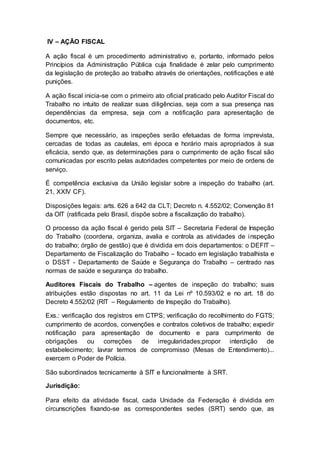IV – AÇÃO FISCAL
A ação fiscal é um procedimento administrativo e, portanto, informado pelos
Princípios da Administração Pública cuja finalidade é zelar pelo cumprimento
da legislação de proteção ao trabalho através de orientações, notificações e até
punições.
A ação fiscal inicia-se com o primeiro ato oficial praticado pelo Auditor Fiscal do
Trabalho no intuito de realizar suas diligências, seja com a sua presença nas
dependências da empresa, seja com a notificação para apresentação de
documentos, etc.
Sempre que necessário, as inspeções serão efetuadas de forma imprevista,
cercadas de todas as cautelas, em época e horário mais apropriados à sua
eficácia, sendo que, as determinações para o cumprimento de ação fiscal são
comunicadas por escrito pelas autoridades competentes por meio de ordens de
serviço.
É competência exclusiva da União legislar sobre a inspeção do trabalho (art.
21, XXIV CF).
Disposições legais: arts. 626 a 642 da CLT; Decreto n. 4.552/02; Convenção 81
da OIT (ratificada pelo Brasil, dispõe sobre a fiscalização do trabalho).
O processo da ação fiscal é gerido pela SIT – Secretaria Federal de Inspeção
do Trabalho (coordena, organiza, avalia e controla as atividades de inspeção
do trabalho; órgão de gestão) que é dividida em dois departamentos: o DEFIT –
Departamento de Fiscalização do Trabalho – focado em legislação trabalhista e
o DSST - Departamento de Saúde e Segurança do Trabalho – centrado nas
normas de saúde e segurança do trabalho.
Auditores Fiscais do Trabalho – agentes de inspeção do trabalho; suas
atribuições estão dispostas no art. 11 da Lei nº 10.593/02 e no art. 18 do
Decreto 4.552/02 (RIT – Regulamento de Inspeção do Trabalho).
Exs.: verificação dos registros em CTPS; verificação do recolhimento do FGTS;
cumprimento de acordos, convenções e contratos coletivos de trabalho; expedir
notificação para apresentação de documento e para cumprimento de
obrigações ou correções de irregularidades;propor interdição de
estabelecimento; lavrar termos de compromisso (Mesas de Entendimento)...
exercem o Poder de Polícia.
São subordinados tecnicamente à SIT e funcionalmente à SRT.
Jurisdição:
Para efeito da atividade fiscal, cada Unidade da Federação é dividida em
circunscrições fixando-se as correspondentes sedes (SRT) sendo que, as
 