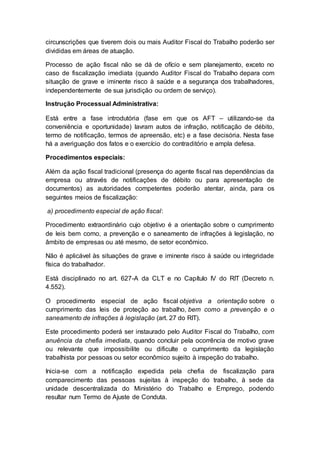 circunscrições que tiverem dois ou mais Auditor Fiscal do Trabalho poderão ser
divididas em áreas de atuação.
Processo de ação fiscal não se dá de ofício e sem planejamento, exceto no
caso de fiscalização imediata (quando Auditor Fiscal do Trabalho depara com
situação de grave e iminente risco à saúde e a segurança dos trabalhadores,
independentemente de sua jurisdição ou ordem de serviço).
Instrução Processual Administrativa:
Está entre a fase introdutória (fase em que os AFT – utilizando-se da
conveniência e oportunidade) lavram autos de infração, notificação de débito,
termo de notificação, termos de apreensão, etc) e a fase decisória. Nesta fase
há a averiguação dos fatos e o exercício do contraditório e ampla defesa.
Procedimentos especiais:
Além da ação fiscal tradicional (presença do agente fiscal nas dependências da
empresa ou através de notificações de débito ou para apresentação de
documentos) as autoridades competentes poderão atentar, ainda, para os
seguintes meios de fiscalização:
a) procedimento especial de ação fiscal:
Procedimento extraordinário cujo objetivo é a orientação sobre o cumprimento
de leis bem como, a prevenção e o saneamento de infrações à legislação, no
âmbito de empresas ou até mesmo, de setor econômico.
Não é aplicável às situações de grave e iminente risco à saúde ou integridade
física do trabalhador.
Está disciplinado no art. 627-A da CLT e no Capítulo IV do RIT (Decreto n.
4.552).
O procedimento especial de ação fiscal objetiva a orientação sobre o
cumprimento das leis de proteção ao trabalho, bem como a prevenção e o
saneamento de infrações à legislação (art. 27 do RIT).
Este procedimento poderá ser instaurado pelo Auditor Fiscal do Trabalho, com
anuência da chefia imediata, quando concluir pela ocorrência de motivo grave
ou relevante que impossibilite ou dificulte o cumprimento da legislação
trabalhista por pessoas ou setor econômico sujeito à inspeção do trabalho.
Inicia-se com a notificação expedida pela chefia de fiscalização para
comparecimento das pessoas sujeitas à inspeção do trabalho, à sede da
unidade descentralizada do Ministério do Trabalho e Emprego, podendo
resultar num Termo de Ajuste de Conduta.
 