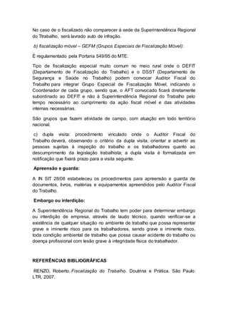No caso de o fiscalizado não comparecer à sede da Superintendência Regional
do Ttrabalho, será lavrado auto de infração.
b) fiscalização móvel – GEFM (Grupos Especiais de Fiscalização Móvel):
É regulamentado pela Portaria 549/95 do MTE.
Tipo de fiscalização especial muito comum no meio rural onde o DEFIT
(Departamento de Fiscalização do Trabalho) e o DSST (Departamento de
Segurança e Saúde no Trabalho) podem convocar Auditor Fiscal do
Trabalho para integrar Grupo Especial de Fiscalização Móvel, indicando o
Coordenador de cada grupo, sendo que, o AFT convocado ficará diretamente
subordinado ao DEFIT e não à Superintendência Regional do Trabalho pelo
tempo necessário ao cumprimento da ação fiscal móvel e das atividades
internas necessárias.
São grupos que fazem atividade de campo, com atuação em todo território
nacional.
c) dupla visita: procedimento vinculado onde o Auditor Fiscal do
Trabalho deverá, observando o critério da dupla visita, orientar e advertir as
pessoas sujeitas à inspeção do trabalho e os trabalhadores quanto ao
descumprimento da legislação trabalhista; a dupla visita é formalizada em
notificação que fixará prazo para a visita seguinte.
Apreensão e guarda:
A IN SIT 28/08 estabeleceu os procedimentos para apreensão e guarda de
documentos, livros, matérias e equipamentos apreendidos pelo Auditor Fiscal
do Trabalho.
Embargo ou interdição:
A Superintendência Regional do Trabalho tem poder para determinar embargo
ou interdição de empresa, através de laudo técnico, quando verificar-se a
existência de qualquer situação no ambiente de trabalho que possa representar
grave e iminente risco para os trabalhadores, sendo grave e iminente risco,
toda condição ambiental de trabalho que possa causar acidente do trabalho ou
doença profissional com lesão grave à integridade física do trabalhador.
REFERÊNCIAS BIBLIOGRÁFICAS
RENZO, Roberto. Fiscalização do Trabalho. Doutrina e Prática. São Paulo:
LTR, 2007.
 