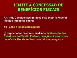 LIMITE À CONCESSÃO DE
          BENEFÍCIOS FISCAIS
Art. 155. Compete aos Estados e ao Distrito Federal
instituir impostos sobre:

XII - cabe à lei complementar:

g) regular a forma como, mediante deliberação dos
Estados e do Distrito Federal, isenções, incentivos e
benefícios fiscais serão concedidos e revogados.
 