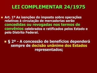 LEI COMPLEMENTAR 24/1975

   Art. 1º As isenções do imposto sobre operações
    relativas à circulação de mercadorias serão
    concedidas ou revogadas nos termos de
    convênios celebrados e ratificados pelos Estado e
    pelo Distrito Federal.

       § 2º - A concessão de benefícios dependerá
          sempre de decisão unânime dos Estados
                      representados;
 