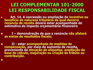 LEI COMPLEMENTAR 101-2000
      LEI RESPONSABILIDADE FISCAL
       Art. 14. A concessão ou ampliação de incentivo ou
    benefício de natureza tributária da qual decorra
    renúncia de receita deverá estar acompanhada de
    estimativa do impacto orçamentário-financeiro

       I – demonstração de que a renúncia não afetará
    as metas de resultados fiscais;

       II - estar acompanhada de medidas de
    compensação, por meio do aumento de receita,
    proveniente da elevação de alíquotas, ampliação da
    base de cálculo, majoração ou criação de tributo ou
    contribuição.

 