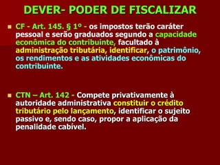 DEVER- PODER DE FISCALIZAR
   CF - Art. 145. § 1º - os impostos terão caráter
    pessoal e serão graduados segundo a capacidade
    econômica do contribuinte, facultado à
    administração tributária, identificar, o patrimônio,
    os rendimentos e as atividades econômicas do
    contribuinte.


   CTN – Art. 142 - Compete privativamente à
    autoridade administrativa constituir o crédito
    tributário pelo lançamento, identificar o sujeito
    passivo e, sendo caso, propor a aplicação da
    penalidade cabível.
 