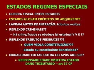ESTADOS REGIMES ESPECIAIS
   GUERRA FISCAL ENTRE ESTADOS
   ESTADOS GLOSAM CRÉDITOS DO ADQUIRENTE
   LAVRAM AUTOS DE INFRAÇÃO: tributos multas
   REFLEXOS CRIMINAIS??
    – Há crime/fraude se obedece lei estadual V V E ??
   REFLEXOS TRIBUTOS FEDERAIS????
               QUEM VIOLA CONSTITUIÇÃO???
            – Estado ou contribuinte beneficiado?
   MORALIDADE EDITAR OUTRA LEI APÓS ADI SRF?
          RESPONSABILIDADE OBJETIVA ESTADO
               DANO TRIBUTÁRIO – art 37 CF
 