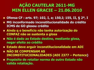 AÇÃO CAUTELAR 2611-MG
      MIN ELLEN GRACIE – 21.06.2010
 Ofensa CF : arts. 97; 102, I, a; 150,I; 155, II, § 2º, I
 MG inconformado inconstitucionalidade do crédito
  ICMS de GO glosou crédito
 Ainda q o benefício não tenha autorização do
  CONFAZ não se sustenta a glosa
 Não é dado ao Estado destino, mediante glosa,
  negar efeito ao crédito
 Estado deve arguir inconstitucionalidade em ADI
 NÃO SE COMPENSAM AS
  INCONSTITUCIONALIDADES (ADI 2377 – Pertence)
 Propósito de retaliar norma de outro Estado não
  valida retaliação.
 